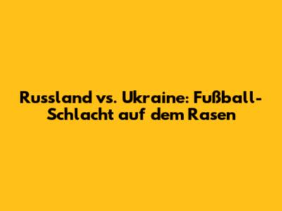 Russland vs. Ukraine: Fußball-Schlacht auf dem Rasen