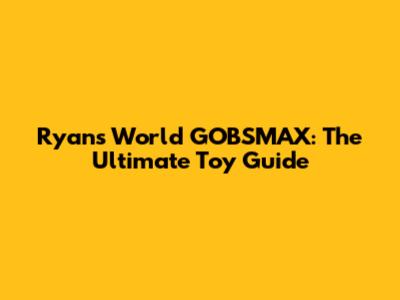 Ryan's World GOBSMAX: The Ultimate Toy Guide