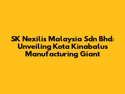 SK Nexilis Malaysia Sdn Bhd: Unveiling Kota Kinabalu's Manufacturing Giant