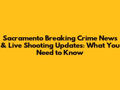 Sacramento Breaking Crime News & Live Shooting Updates: What You Need to Know