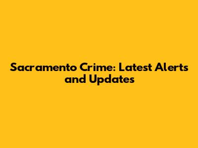 Sacramento Crime: Latest Alerts and Updates