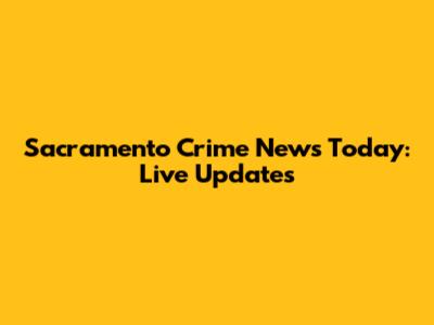 Sacramento Crime News Today: Live Updates
