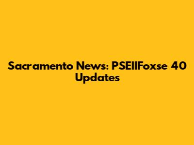 Sacramento News: PSEIIFoxse 40 Updates