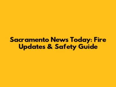Sacramento News Today: Fire Updates & Safety Guide