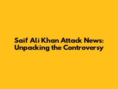 Saif Ali Khan Attack News: Unpacking the Controversy