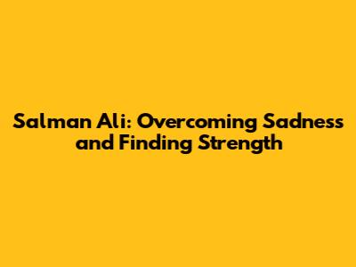 Salman Ali: Overcoming Sadness and Finding Strength