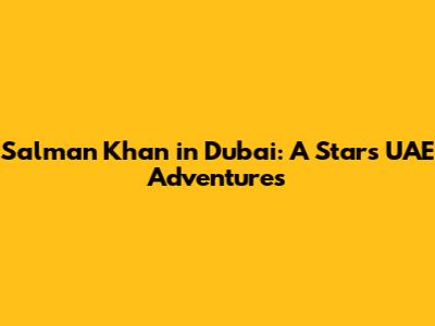 Salman Khan in Dubai: A Star's UAE Adventures
