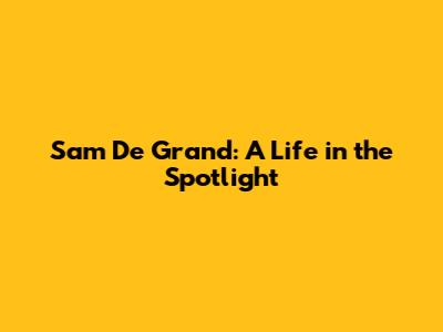 Sam De Grand: A Life in the Spotlight