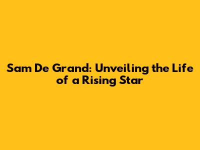 Sam De Grand: Unveiling the Life of a Rising Star