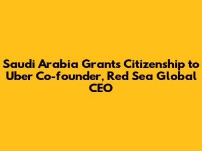 Saudi Arabia Grants Citizenship to Uber Co-founder, Red Sea Global CEO