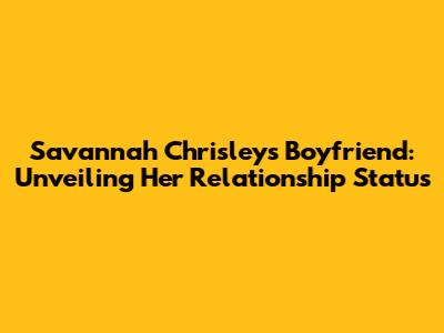Savannah Chrisley's Boyfriend: Unveiling Her Relationship Status