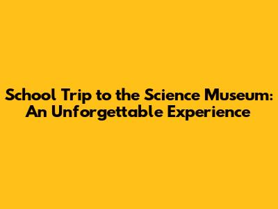 School Trip to the Science Museum: An Unforgettable Experience