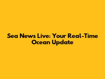 Sea News Live: Your Real-Time Ocean Update