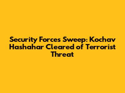 Security Forces Sweep: Kochav Hashahar Cleared of Terrorist Threat