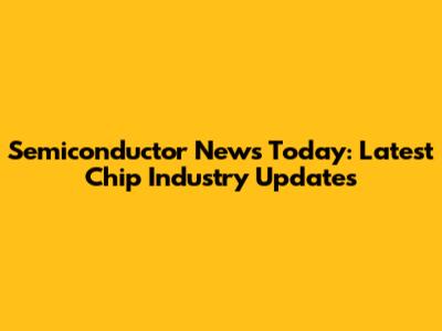 Semiconductor News Today: Latest Chip Industry Updates