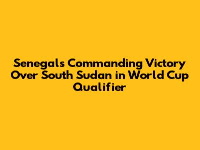 Senegal's Commanding Victory Over South Sudan in World Cup Qualifier