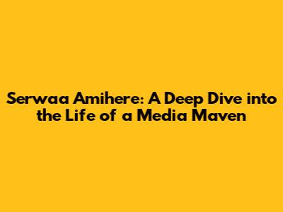 Serwaa Amihere: A Deep Dive into the Life of a Media Maven