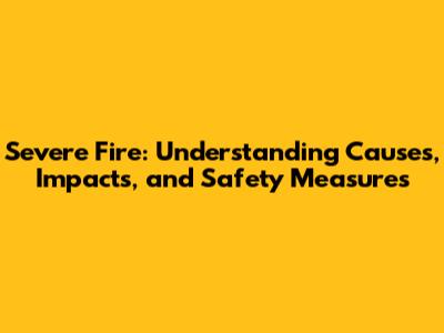 Severe Fire: Understanding Causes, Impacts, and Safety Measures