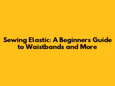 Sewing Elastic: A Beginner's Guide to Waistbands and More