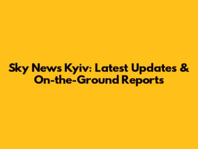 Sky News Kyiv: Latest Updates & On-the-Ground Reports