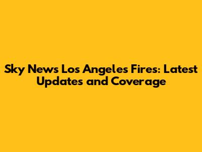Sky News Los Angeles Fires: Latest Updates and Coverage
