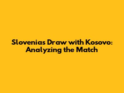Slovenia's Draw with Kosovo: Analyzing the Match