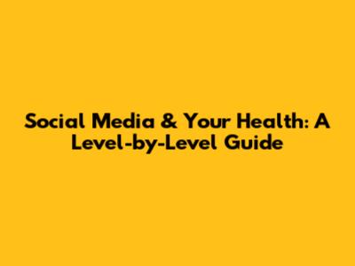 Social Media & Your Health: A Level-by-Level Guide