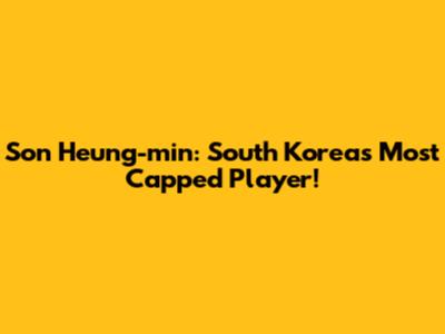 Son Heung-min: South Korea's Most Capped Player!