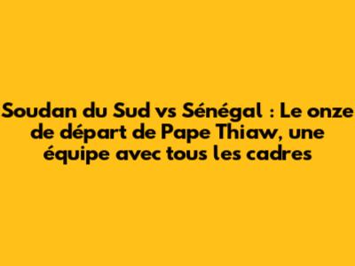 Soudan du Sud vs Sénégal : Le onze de départ de Pape Thiaw, une équipe avec tous les cadres