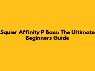 Squier Affinity P Bass: The Ultimate Beginner's Guide