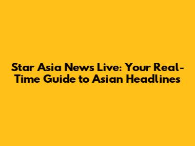 Star Asia News Live: Your Real-Time Guide to Asian Headlines
