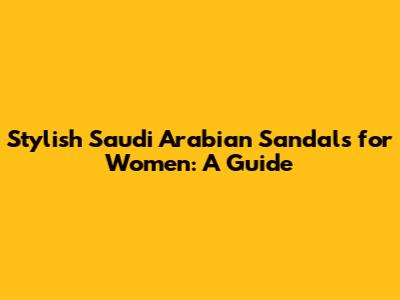 Stylish Saudi Arabian Sandals for Women: A Guide