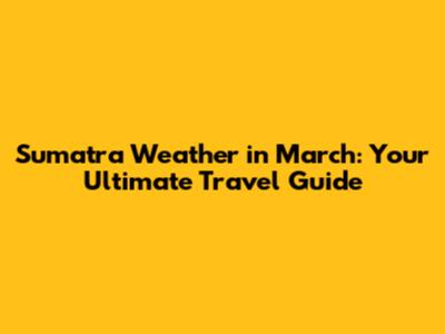 Sumatra Weather in March: Your Ultimate Travel Guide