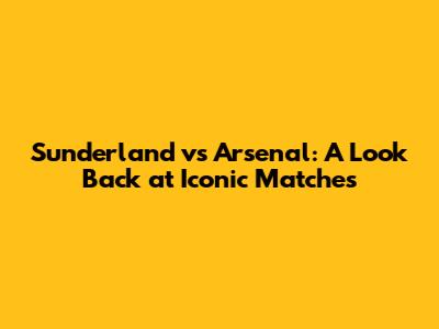 Sunderland vs Arsenal: A Look Back at Iconic Matches