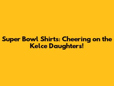 Super Bowl Shirts: Cheering on the Kelce Daughters!