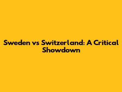 Sweden vs Switzerland: A Critical Showdown