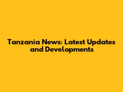 Tanzania News: Latest Updates and Developments
