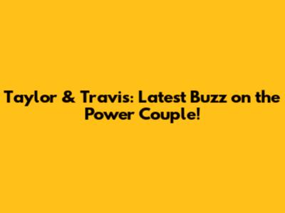 Taylor & Travis: Latest Buzz on the Power Couple!