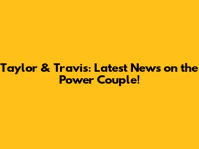 Taylor & Travis: Latest News on the Power Couple!