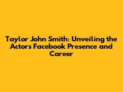Taylor John Smith: Unveiling the Actor's Facebook Presence and Career