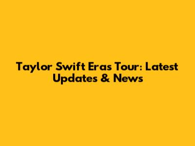Taylor Swift Eras Tour: Latest Updates & News
