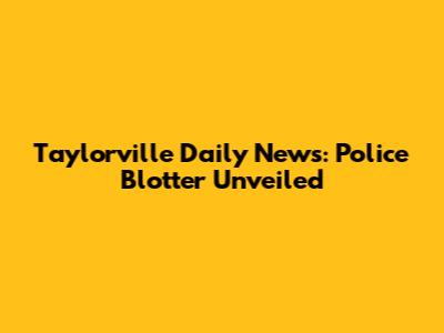Taylorville Daily News: Police Blotter Unveiled