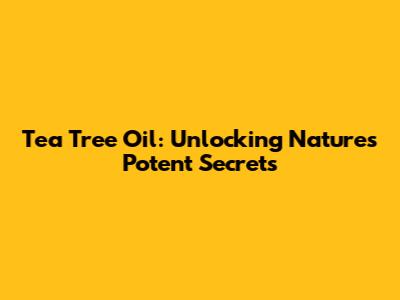 Tea Tree Oil: Unlocking Nature's Potent Secrets