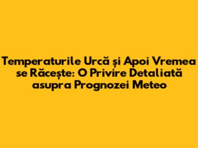 Temperaturile Urcă și Apoi Vremea se Răcește: O Privire Detaliată asupra Prognozei Meteo