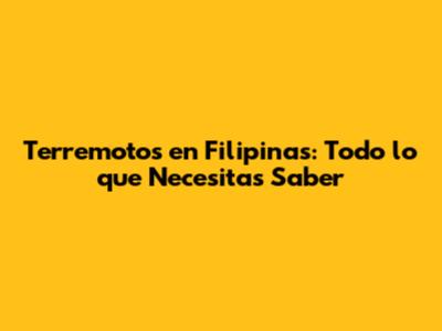 Terremotos en Filipinas: Todo lo que Necesitas Saber