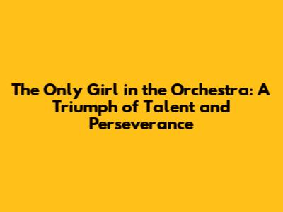 The Only Girl in the Orchestra: A Triumph of Talent and Perseverance