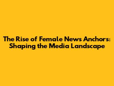 The Rise of Female News Anchors: Shaping the Media Landscape