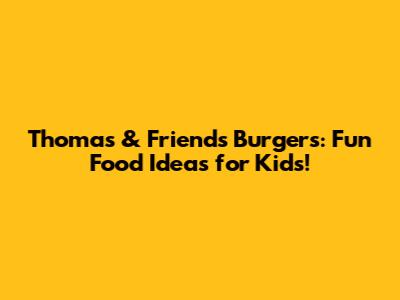 Thomas & Friends Burgers: Fun Food Ideas for Kids!