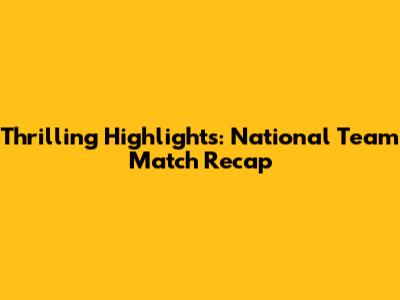 Thrilling Highlights: National Team Match Recap