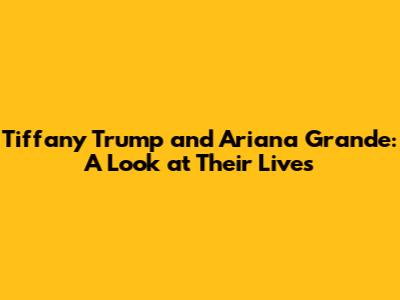Tiffany Trump and Ariana Grande: A Look at Their Lives